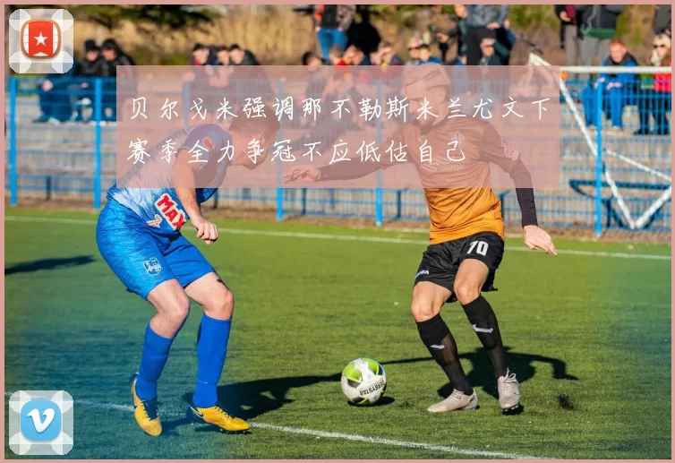 贝尔戈米强调那不勒斯米兰尤文下赛季全力争冠不应低估自己