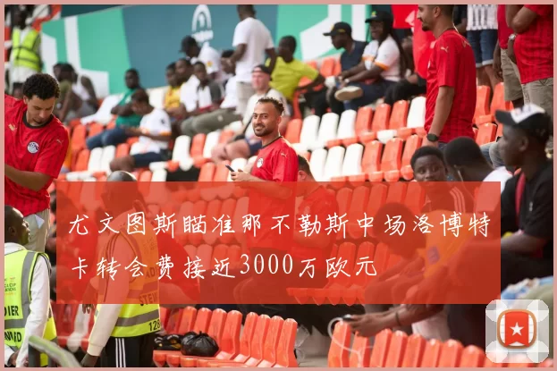 尤文图斯瞄准那不勒斯中场洛博特卡转会费接近3000万欧元