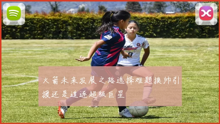 火箭未来发展之路选择难题换帅引援还是追逐超级巨星
