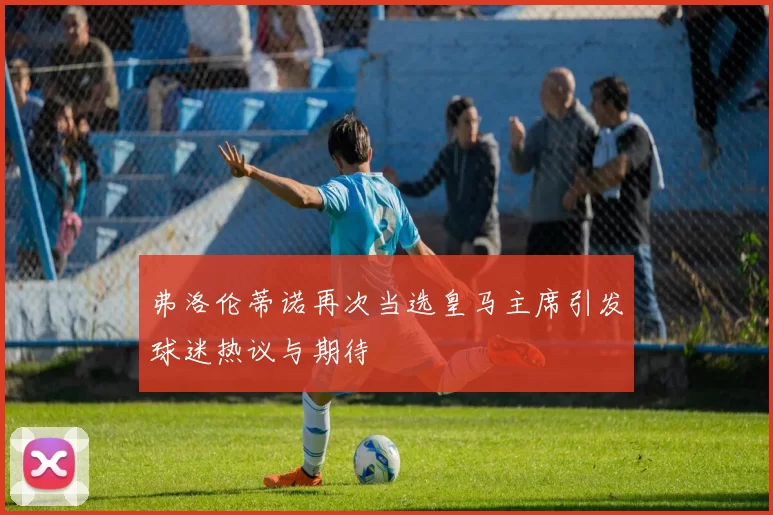 弗洛伦蒂诺再次当选皇马主席引发球迷热议与期待