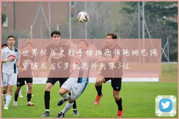 世界杯历史射手榜梅西领跑姆巴佩紧随其后C罗凯恩并列第3位