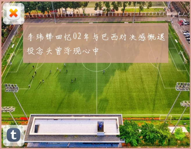 李玮锋回忆02年与巴西对决感慨退役念头曾浮现心中