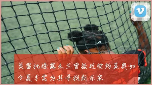 莫雷托透露米兰曾接近续约莱奥如今夏季需为其寻找新东家