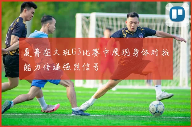 夏普在文班G3比赛中展现身体对抗能力传递强烈信号
