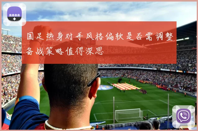 国足热身对手风格偏软是否需调整备战策略值得深思