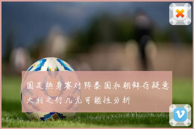 国足热身赛对阵泰国和朝鲜存疑意大利之行几无可能性分析
