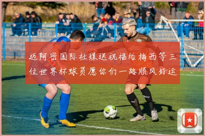 迈阿密国际社媒送祝福给梅西等三位世界杯球员愿你们一路顺风好运常伴