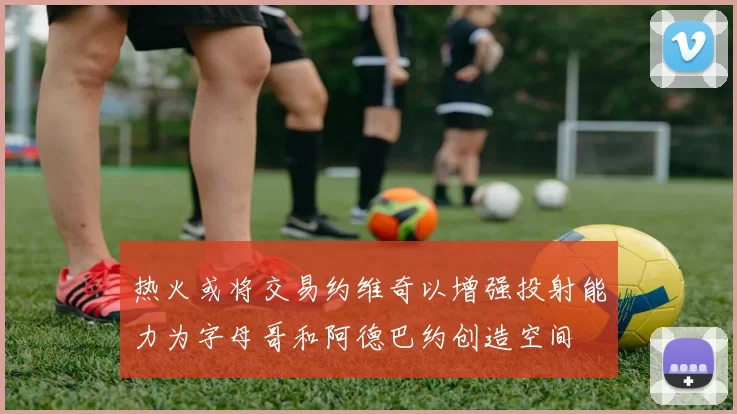 热火或将交易约维奇以增强投射能力为字母哥和阿德巴约创造空间