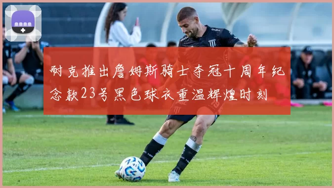 耐克推出詹姆斯骑士夺冠十周年纪念款23号黑色球衣重温辉煌时刻