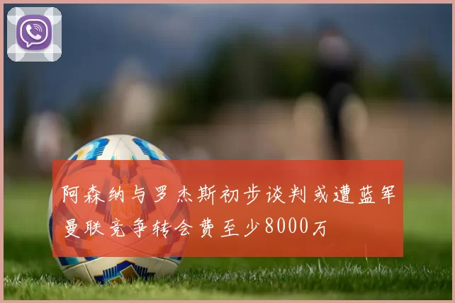 阿森纳与罗杰斯初步谈判或遭蓝军曼联竞争转会费至少8000万