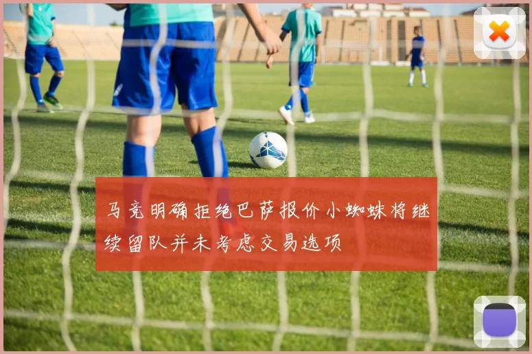 马竞明确拒绝巴萨报价小蜘蛛将继续留队并未考虑交易选项