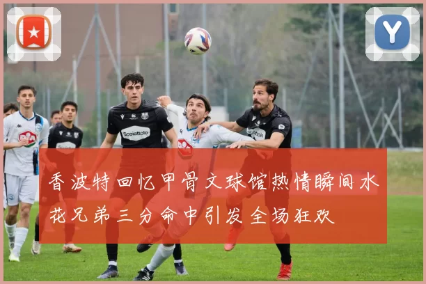 香波特回忆甲骨文球馆热情瞬间水花兄弟三分命中引发全场狂欢