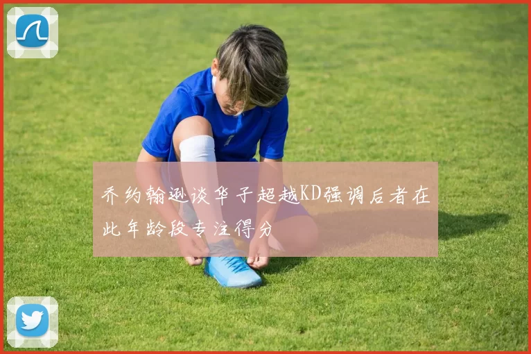 乔约翰逊谈华子超越KD强调后者在此年龄段专注得分