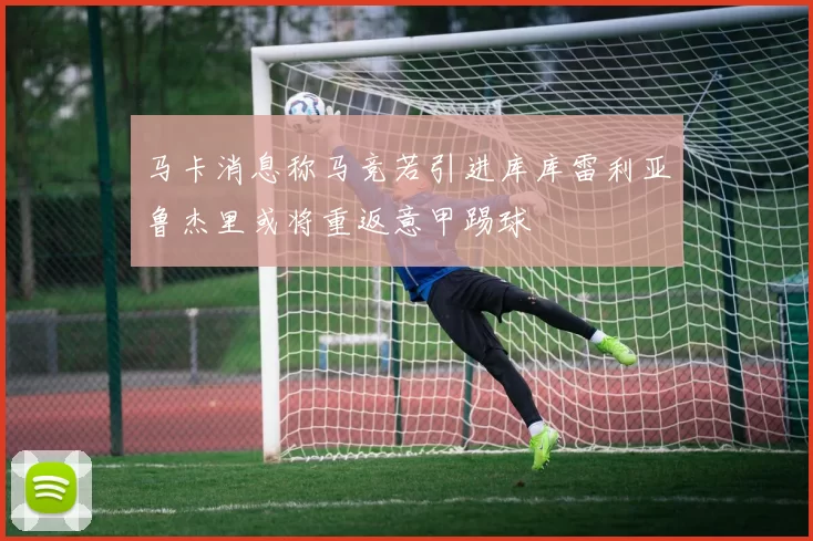 马卡消息称马竞若引进库库雷利亚鲁杰里或将重返意甲踢球
