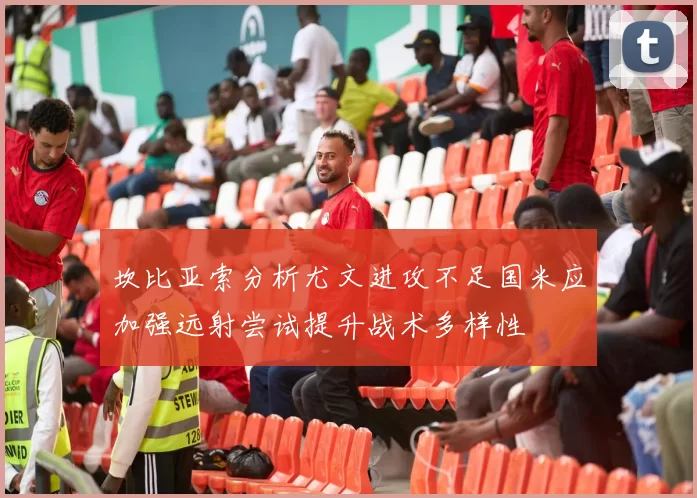 坎比亚索分析尤文进攻不足国米应加强远射尝试提升战术多样性