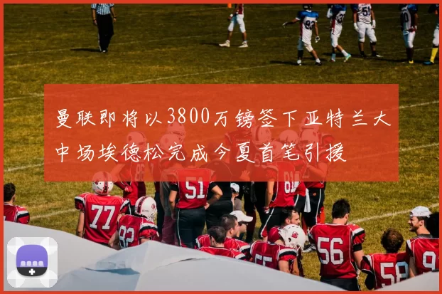 曼联即将以3800万镑签下亚特兰大中场埃德松完成今夏首笔引援