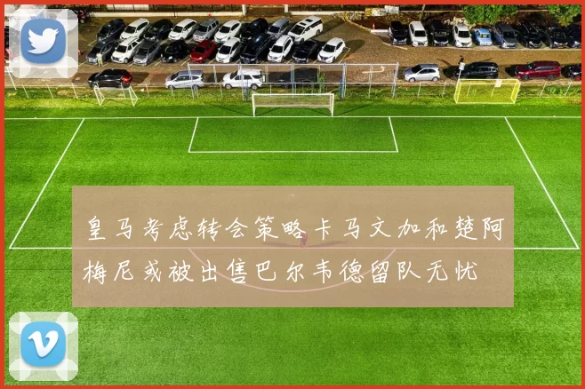 皇马考虑转会策略卡马文加和楚阿梅尼或被出售巴尔韦德留队无忧