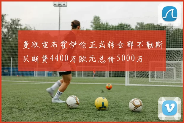 曼联宣布霍伊伦正式转会那不勒斯买断费4400万欧元总价5000万
