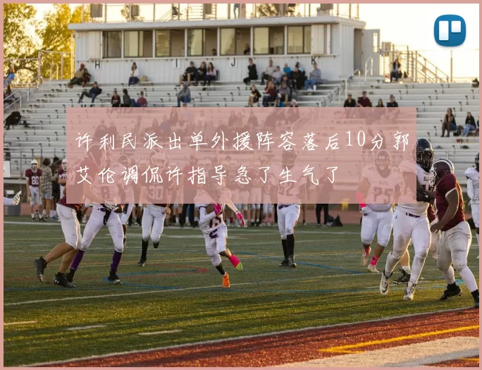 许利民派出单外援阵容落后10分郭艾伦调侃许指导急了生气了
