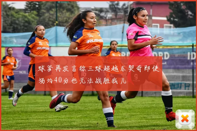 球爹再发言称三球超越东契奇即使场均40分也无法战胜我儿