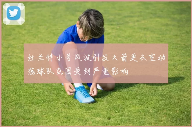 杜兰特小号风波引发火箭更衣室动荡球队氛围受到严重影响