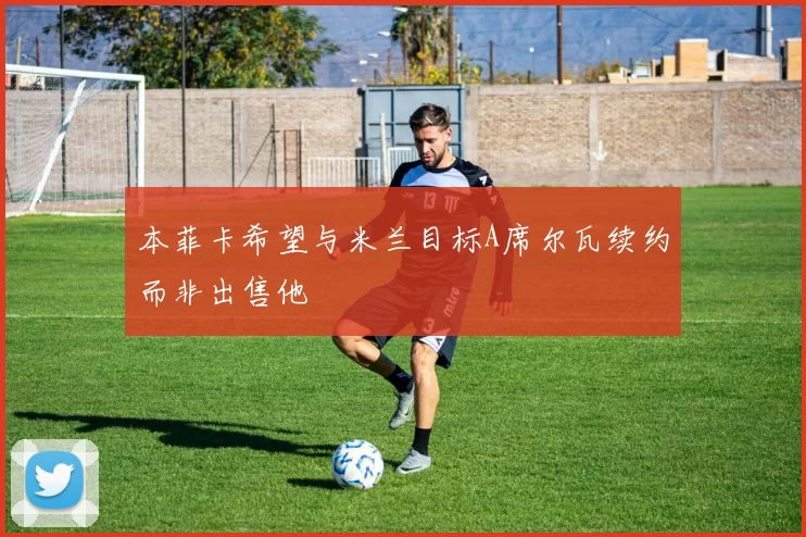 本菲卡希望与米兰目标A席尔瓦续约而非出售他