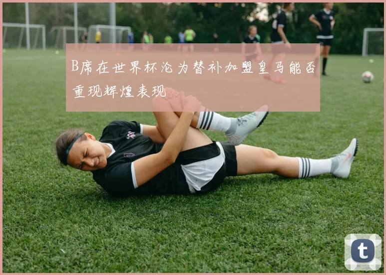 B席在世界杯沦为替补加盟皇马能否重现辉煌表现