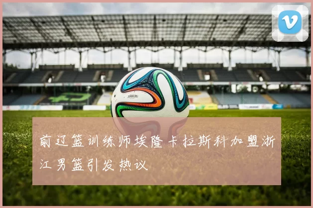 前辽篮训练师埃隆卡拉斯科加盟浙江男篮引发热议