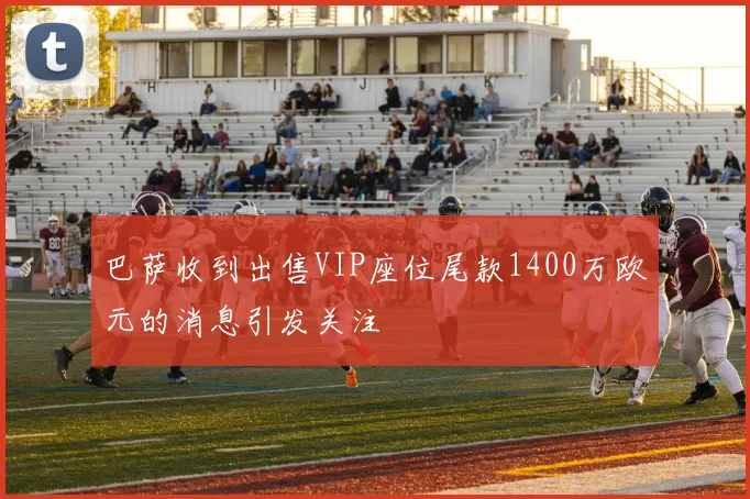 巴萨收到出售VIP座位尾款1400万欧元的消息引发关注