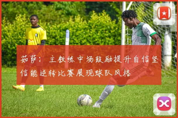 茹萨：主教练中场鼓励提升自信坚信能逆转比赛展现球队风格