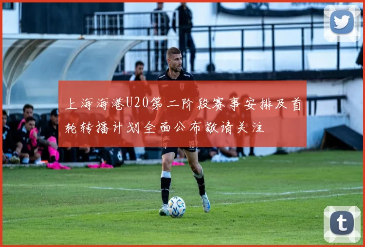 上海海港U20第二阶段赛事安排及首轮转播计划全面公布敬请关注