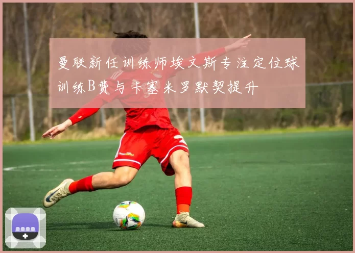 曼联新任训练师埃文斯专注定位球训练B费与卡塞米罗默契提升