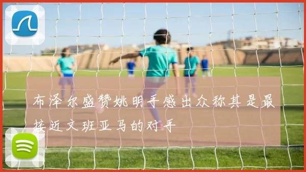 布泽尔盛赞姚明手感出众称其是最接近文班亚马的对手