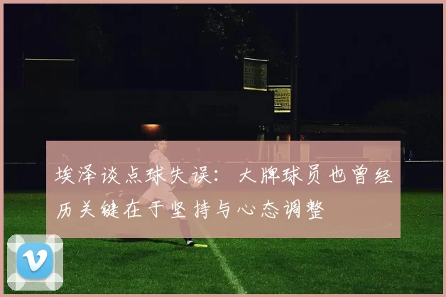 埃泽谈点球失误：大牌球员也曾经历关键在于坚持与心态调整