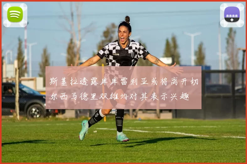 斯基拉透露库库雷利亚或将离开切尔西马德里双雄均对其表示兴趣